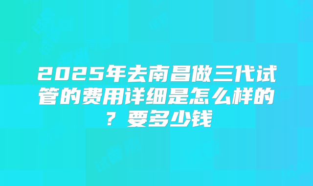 2025年去南昌做三代试管的费用详细是怎么样的?要多少钱