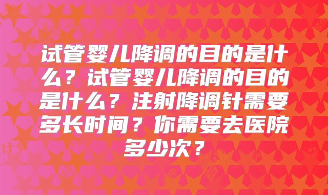 试管婴儿降调的目的是什么?试管婴儿降调的目的是什么?注射降调针需要多长时间?你需要去医院多少次?