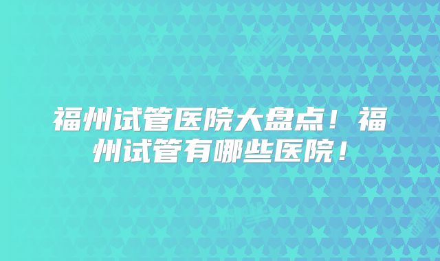 福州试管医院大盘点!福州试管有哪些医院!