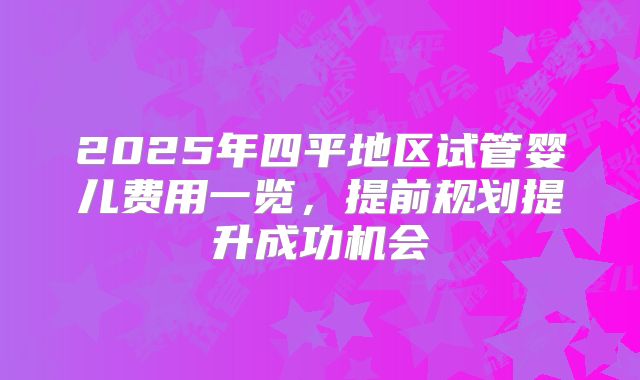 2025年四平地区试管婴儿费用一览,提前规划提升成功机会
