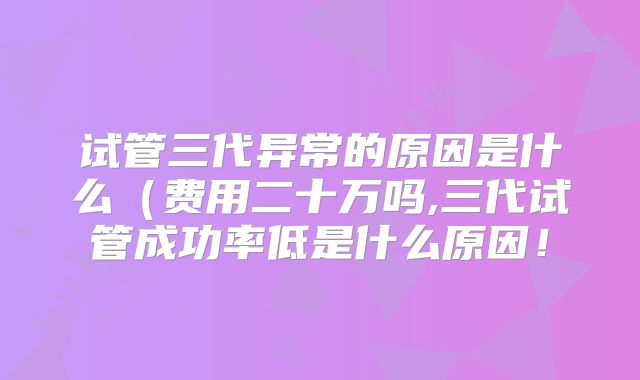 试管三代异常的原因是什么（费用二十万吗,三代试管成功率低是什么原因！