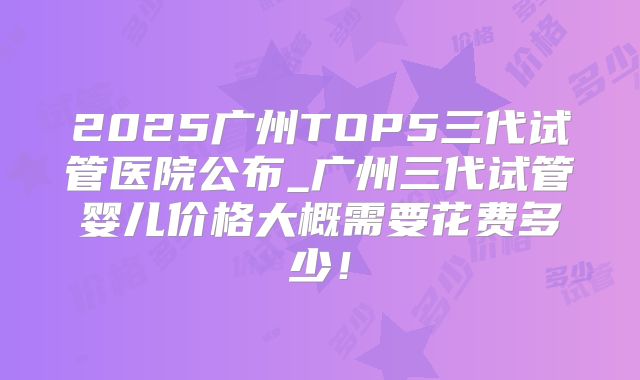 2025广州TOP5三代试管医院公布_广州三代试管婴儿价格大概需要花费多少！