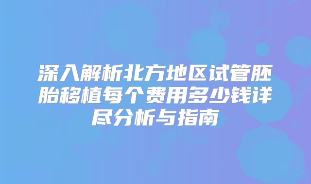 深入解析北方地区试管胚胎移植每个费用多少钱详尽分析与指南