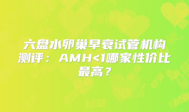 六盘水卵巢早衰试管机构测评：AMH<1哪家性价比最高？