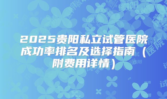 2025贵阳私立试管医院成功率排名及选择指南（附费用详情）