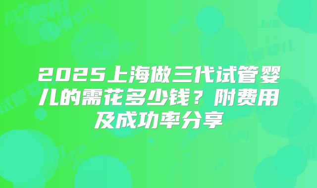 2025上海做三代试管婴儿的需花多少钱？附费用及成功率分享
