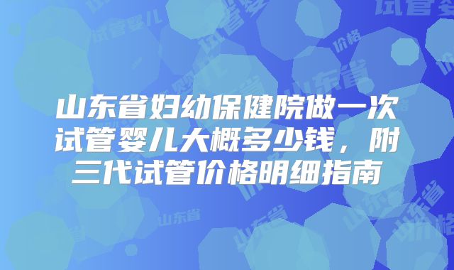山东省妇幼保健院做一次试管婴儿大概多少钱，附三代试管价格明细指南