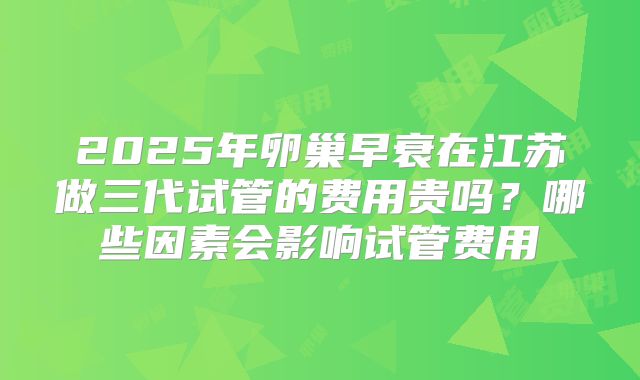 2025年卵巢早衰在江苏做三代试管的费用贵吗？哪些因素会影响试管费用