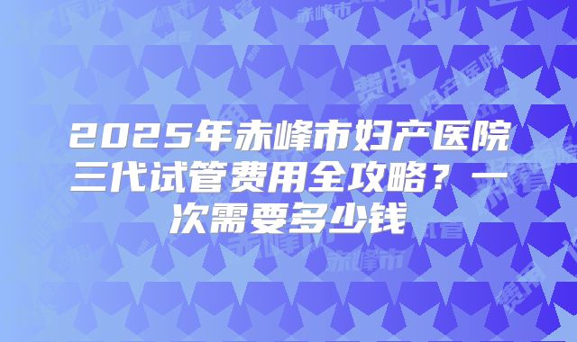 2025年赤峰市妇产医院三代试管费用全攻略？一次需要多少钱