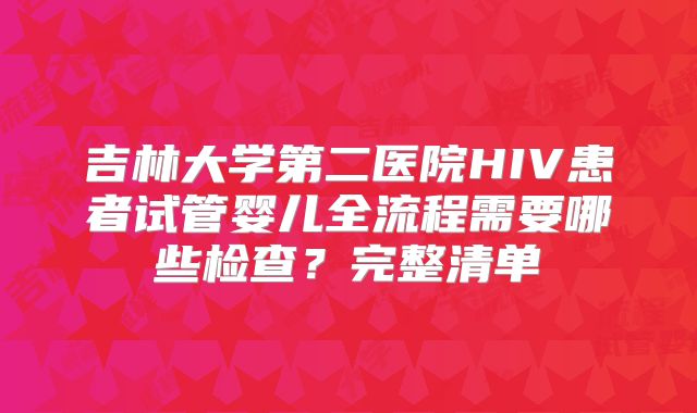 吉林大学第二医院HIV患者试管婴儿全流程需要哪些检查?完整清单