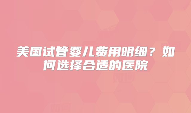 美国试管婴儿费用明细？如何选择合适的医院