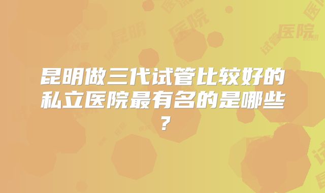 昆明做三代试管比较好的私立医院最有名的是哪些？