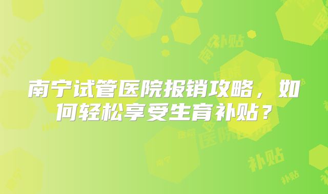 南宁试管医院报销攻略，如何轻松享受生育补贴？
