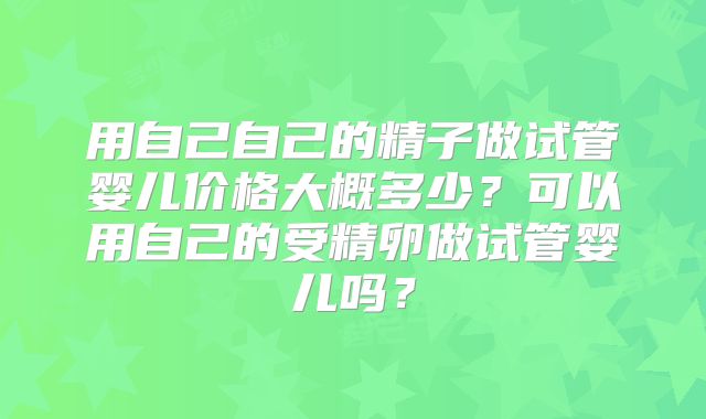 用自己自己的精子做试管婴儿价格大概多少?可以用自己的受精卵做试管婴儿吗?