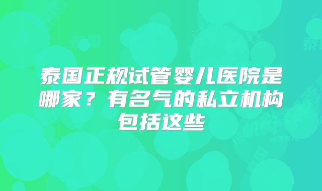 泰国正规试管婴儿医院是哪家？有名气的私立机构包括这些