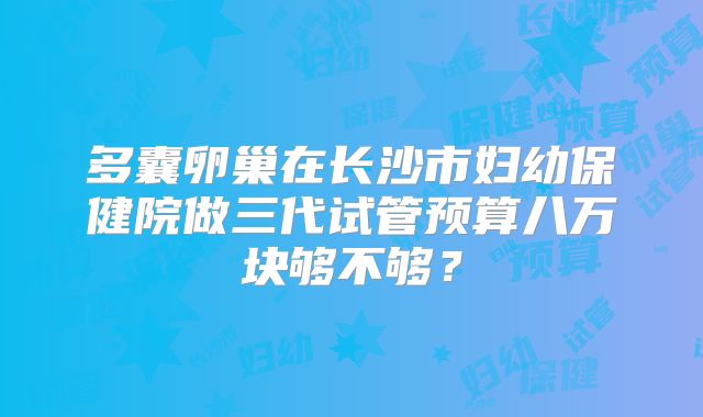 多囊卵巢在长沙市妇幼保健院做三代试管预算八万块够不够?