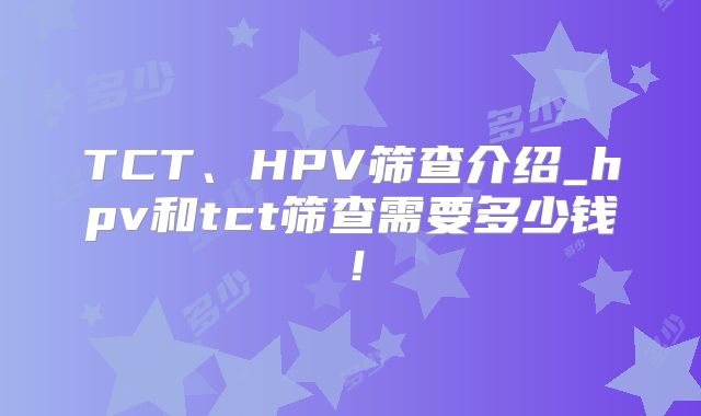 TCT、HPV筛查介绍_hpv和tct筛查需要多少钱！