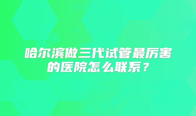 哈尔滨做三代试管最厉害的医院怎么联系？