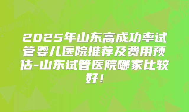 2025年山东高成功率试管婴儿医院推荐及费用预估-山东试管医院哪家比较好！