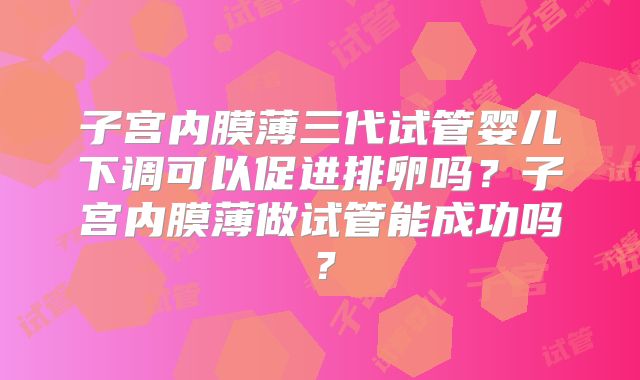 子宫内膜薄三代试管婴儿下调可以促进排卵吗?子宫内膜薄做试管能成功吗?