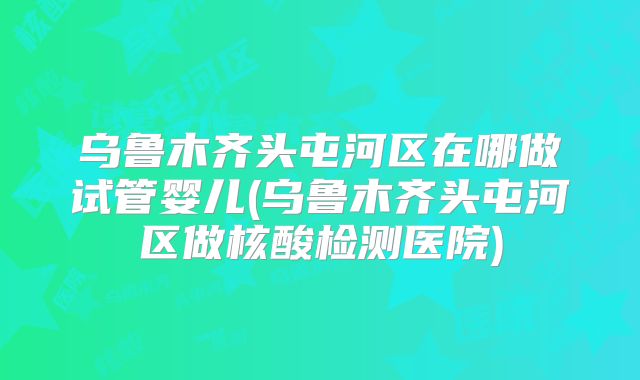乌鲁木齐头屯河区在哪做试管婴儿(乌鲁木齐头屯河区做核酸检测医院)