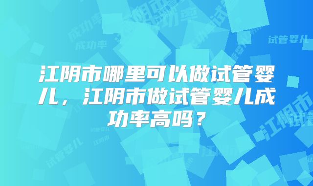 江阴市哪里可以做试管婴儿，江阴市做试管婴儿成功率高吗？
