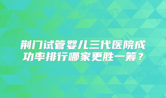 荆门试管婴儿三代医院成功率排行哪家更胜一筹？
