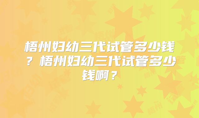 梧州妇幼三代试管多少钱？梧州妇幼三代试管多少钱啊？
