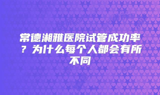 常德湘雅医院试管成功率?为什么每个人都会有所不同