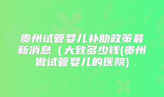 贵州试管婴儿补助政策最新消息(大致多少钱(贵州做试管婴儿的医院)