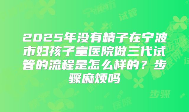 2025年没有精子在宁波市妇孩子童医院做三代试管的流程是怎么样的?步骤麻烦吗