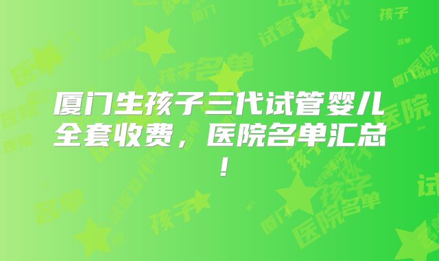 厦门生孩子三代试管婴儿全套收费,医院名单汇总!