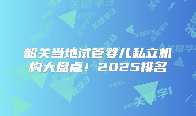 韶关当地试管婴儿私立机构大盘点！2025排名