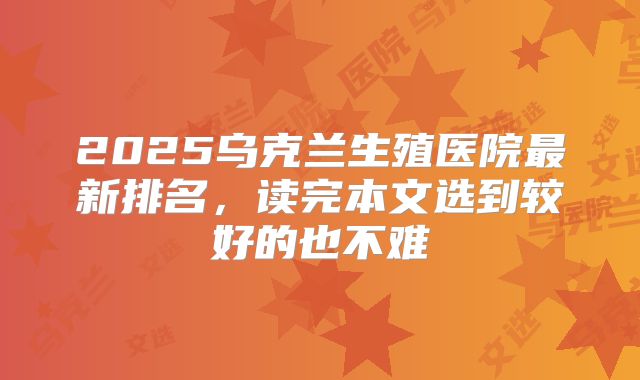 2025乌克兰生殖医院最新排名，读完本文选到较好的也不难