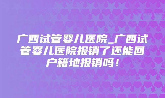 广西试管婴儿医院_广西试管婴儿医院报销了还能回户籍地报销吗！