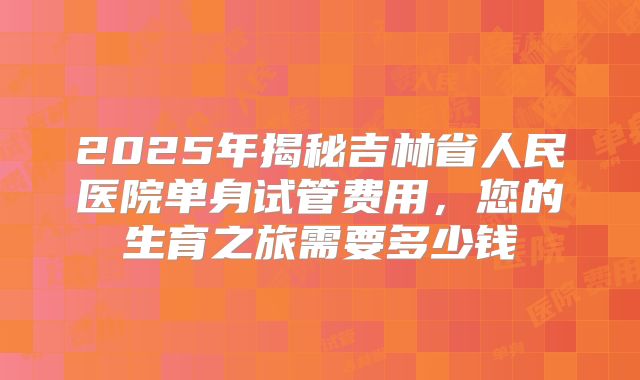 2025年揭秘吉林省人民医院单身试管费用,您的生育之旅需要多少钱