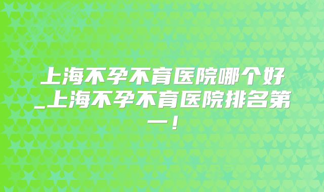 上海不孕不育医院哪个好_上海不孕不育医院排名第一！
