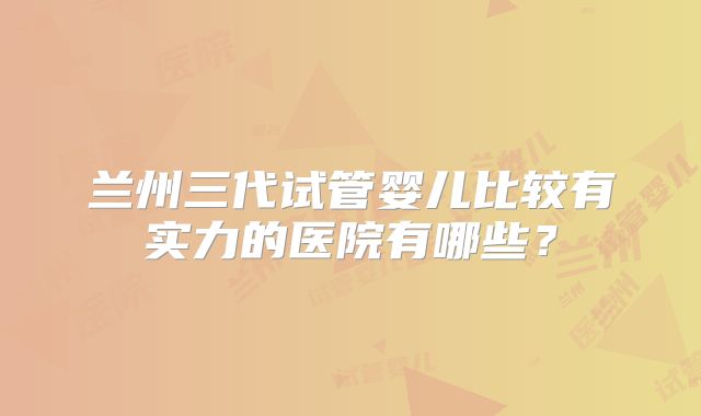 兰州三代试管婴儿比较有实力的医院有哪些？