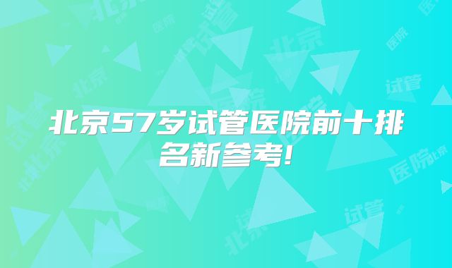 北京57岁试管医院前十排名新参考!