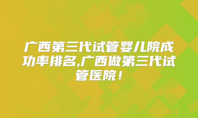 广西第三代试管婴儿院成功率排名,广西做第三代试管医院!