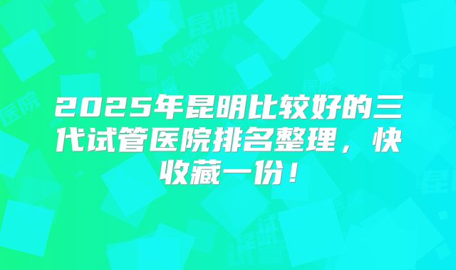 2025年昆明比较好的三代试管医院排名整理，快收藏一份！