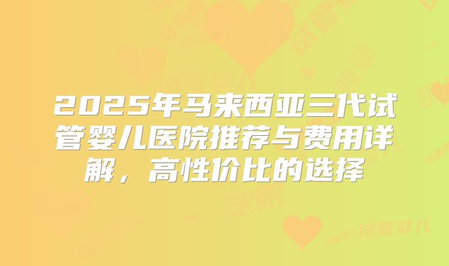 2025年马来西亚三代试管婴儿医院推荐与费用详解，高性价比的选择
