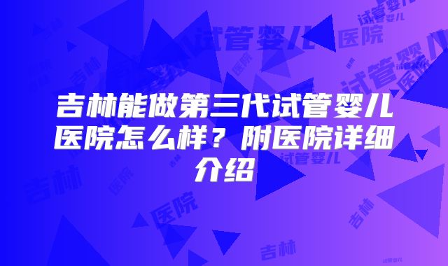 吉林能做第三代试管婴儿医院怎么样？附医院详细介绍