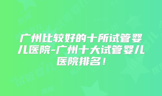 广州比较好的十所试管婴儿医院-广州十大试管婴儿医院排名！