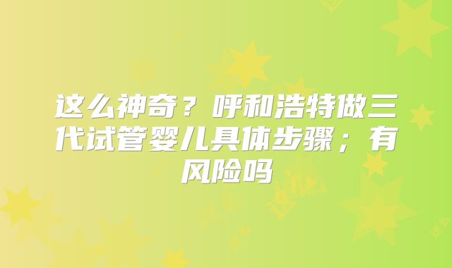 这么神奇？呼和浩特做三代试管婴儿具体步骤；有风险吗