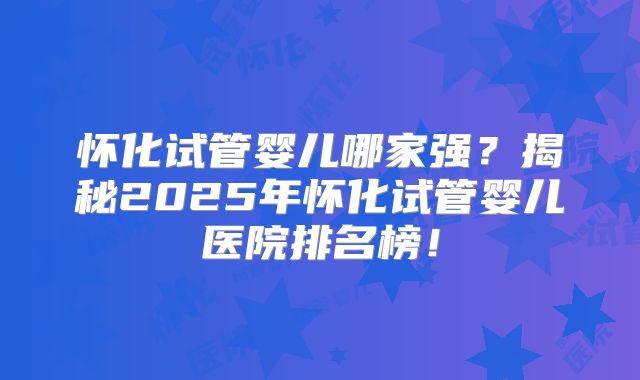 怀化试管婴儿哪家强？揭秘2025年怀化试管婴儿医院排名榜！