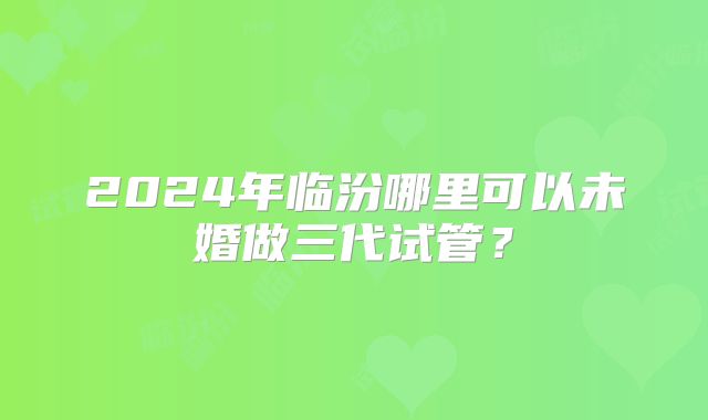 2024年临汾哪里可以未婚做三代试管?