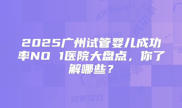 2025广州试管婴儿成功率NO 1医院大盘点，你了解哪些？