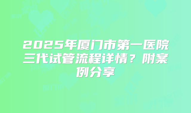 2025年厦门市第一医院三代试管流程详情？附案例分享