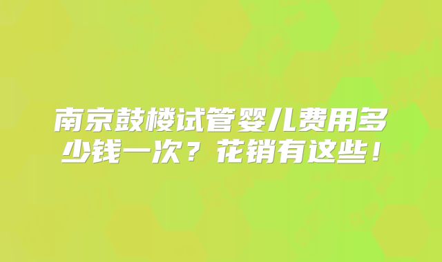 南京鼓楼试管婴儿费用多少钱一次？花销有这些！